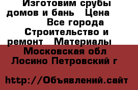  Изготовим срубы домов и бань › Цена ­ 1 000 - Все города Строительство и ремонт » Материалы   . Московская обл.,Лосино-Петровский г.